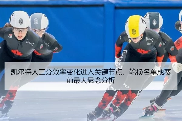 凯尔特人三分效率变化进入关键节点，轮换名单成赛前最大悬念分析
