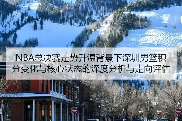 NBA总决赛走势升温背景下深圳男篮积分变化与核心状态的深度分析与走向评估